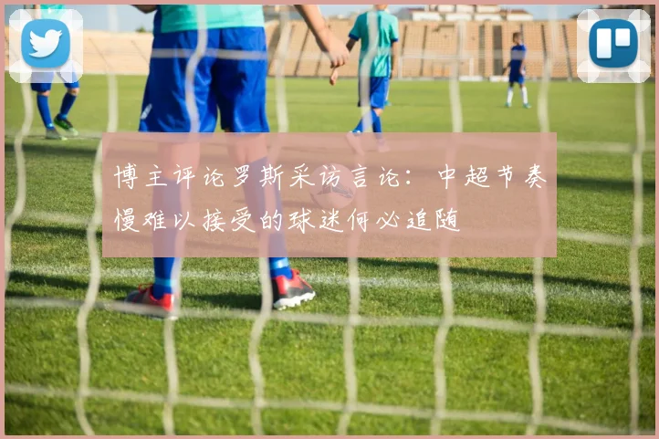博主评论罗斯采访言论：中超节奏慢难以接受的球迷何必追随