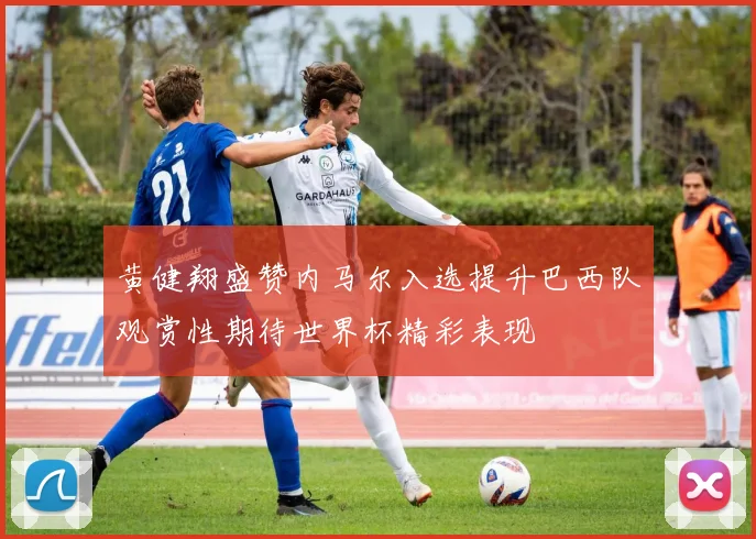 黄健翔盛赞内马尔入选提升巴西队观赏性期待世界杯精彩表现