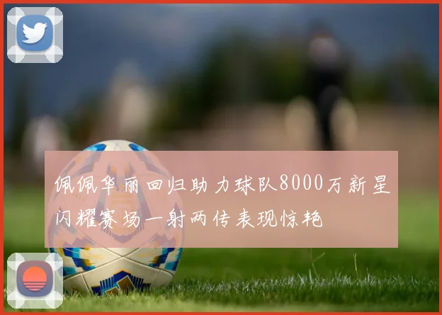 佩佩华丽回归助力球队8000万新星闪耀赛场一射两传表现惊艳