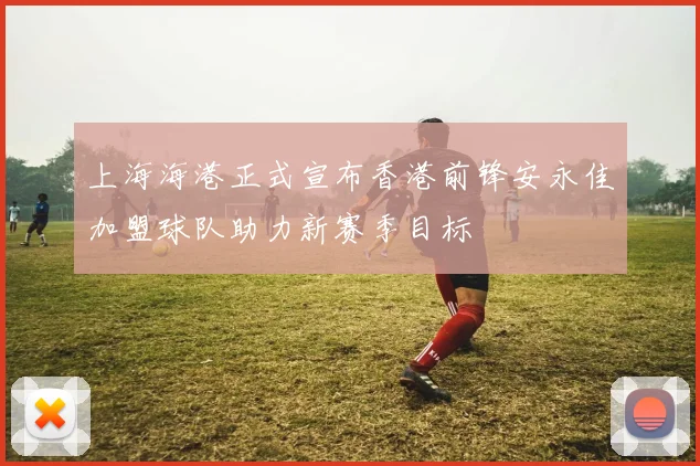 上海海港正式宣布香港前锋安永佳加盟球队助力新赛季目标