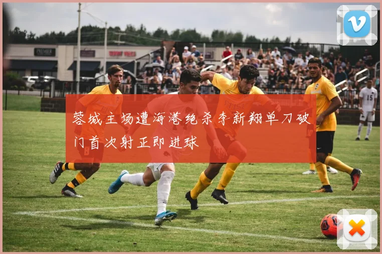 蓉城主场遭海港绝杀李新翔单刀破门首次射正即进球