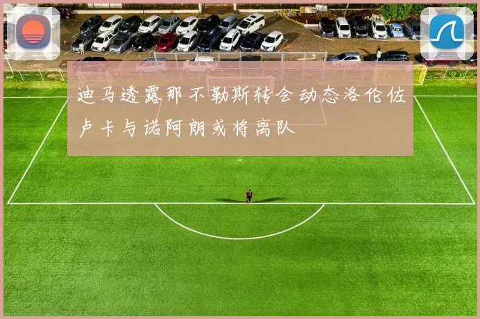 迪马透露那不勒斯转会动态洛伦佐卢卡与诺阿朗或将离队