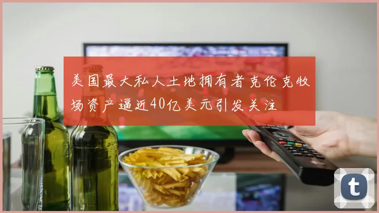 美国最大私人土地拥有者克伦克牧场资产逼近40亿美元引发关注