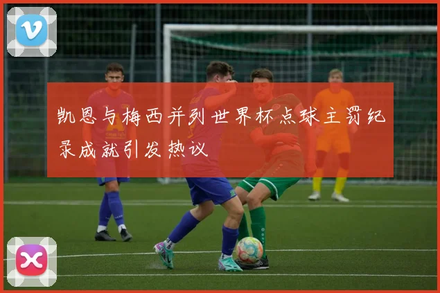凯恩与梅西并列世界杯点球主罚纪录成就引发热议