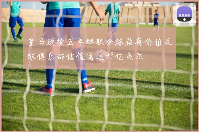 皇马连续五年蝉联全球最有价值足球俱乐部估值高达95亿美元