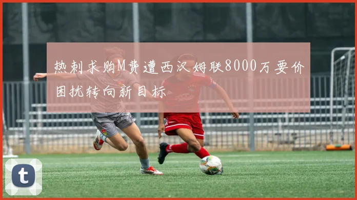 热刺求购M费遭西汉姆联8000万要价困扰转向新目标