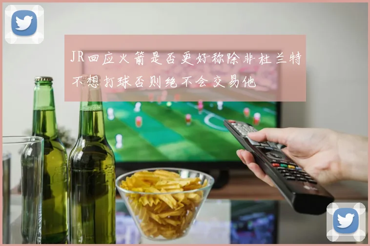 JR回应火箭是否更好称除非杜兰特不想打球否则绝不会交易他