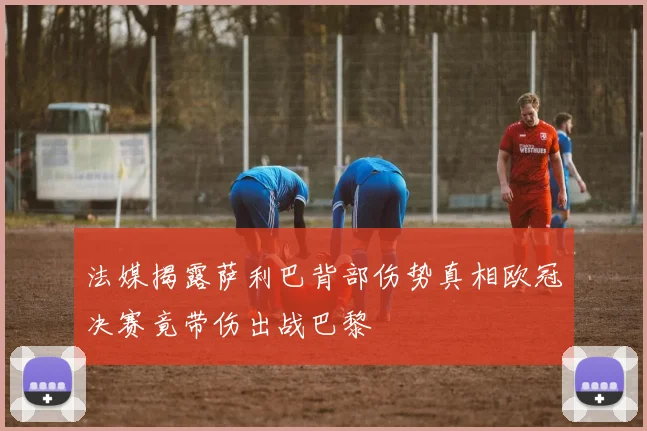 法媒揭露萨利巴背部伤势真相欧冠决赛竟带伤出战巴黎