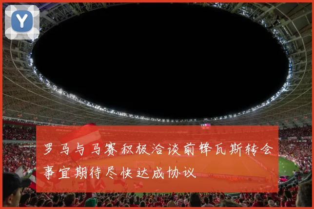 罗马与马赛积极洽谈前锋瓦斯转会事宜期待尽快达成协议