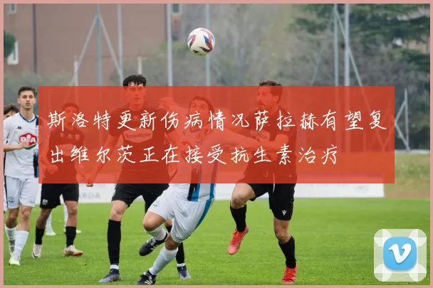 斯洛特更新伤病情况萨拉赫有望复出维尔茨正在接受抗生素治疗