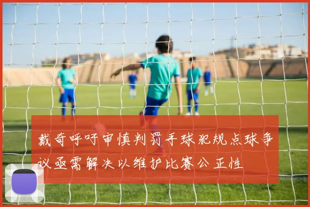 戴奇呼吁审慎判罚手球犯规点球争议亟需解决以维护比赛公正性
