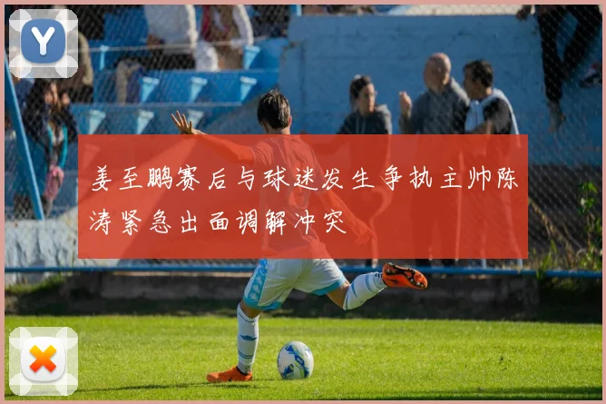 姜至鹏赛后与球迷发生争执主帅陈涛紧急出面调解冲突