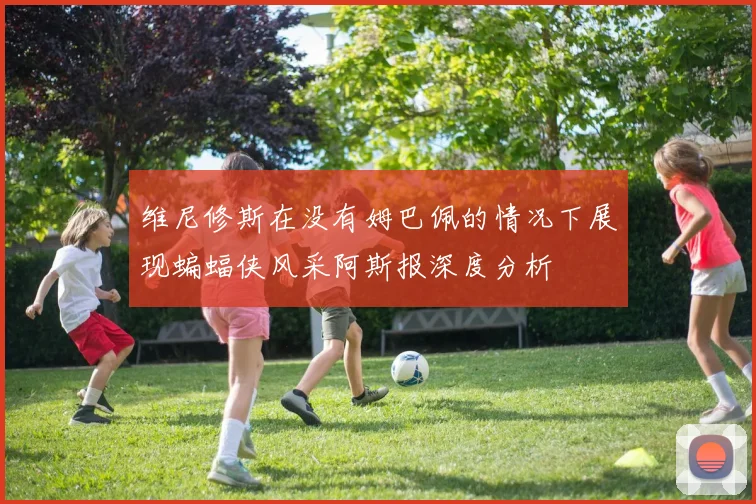 维尼修斯在没有姆巴佩的情况下展现蝙蝠侠风采阿斯报深度分析