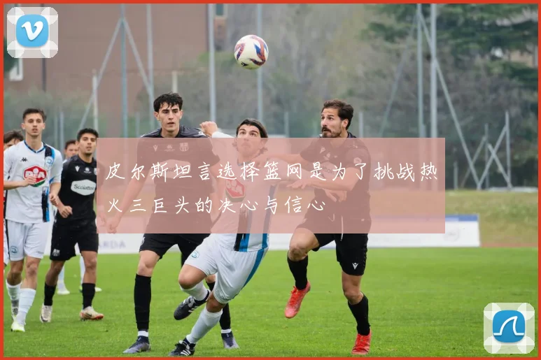 皮尔斯坦言选择篮网是为了挑战热火三巨头的决心与信心