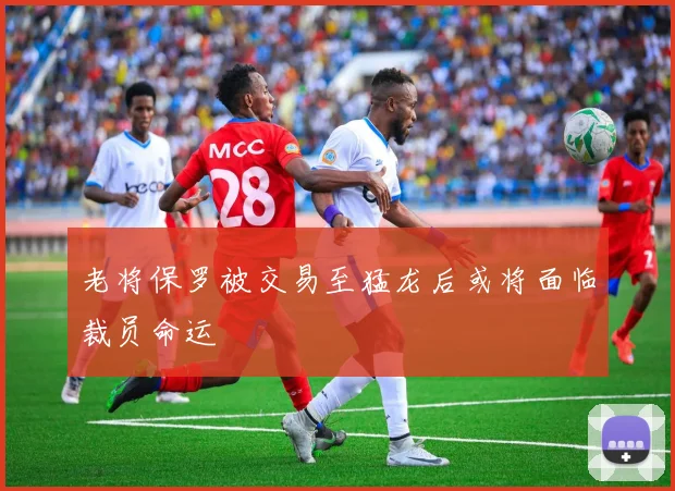 老将保罗被交易至猛龙后或将面临裁员命运