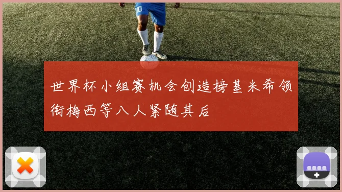 世界杯小组赛机会创造榜基米希领衔梅西等八人紧随其后